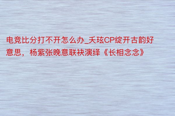 电竞比分打不开怎么办_夭玹CP绽开古韵好意思，杨紫张晚意联袂演绎《长相念念》