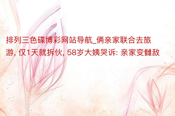 排列三色碟博彩网站导航_俩亲家联合去旅游， 仅1天就拆伙， 58岁大姨哭诉: 亲家变雠敌