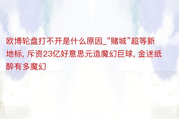欧博轮盘打不开是什么原因_“赌城”超等新地标， 斥资23亿好意思元造魔幻巨球， 金迷纸醉有多魔幻