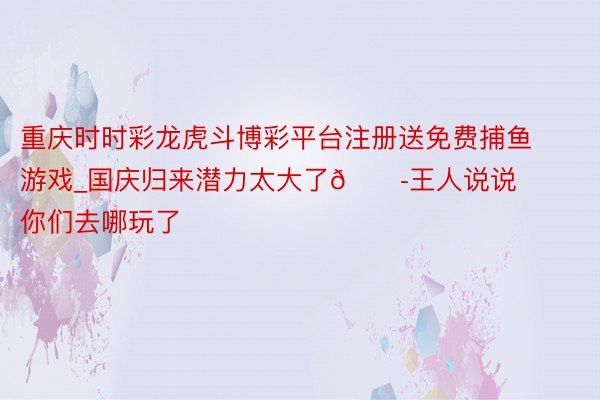 重庆时时彩龙虎斗博彩平台注册送免费捕鱼游戏_国庆归来潜力太大了😭王人说说你们去哪玩了