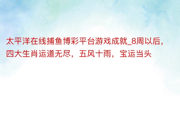 太平洋在线捕鱼博彩平台游戏成就_8周以后，四大生肖运道无尽，五风十雨，宝运当头