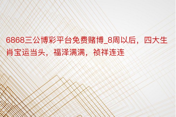 6868三公博彩平台免费赌博_8周以后，四大生肖宝运当头，福泽满满，祯祥连连