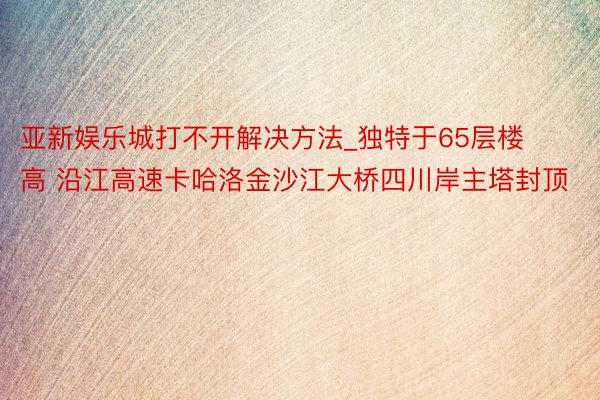 亚新娱乐城打不开解决方法_独特于65层楼高 沿江高速卡哈洛金沙江大桥四川岸主塔封顶