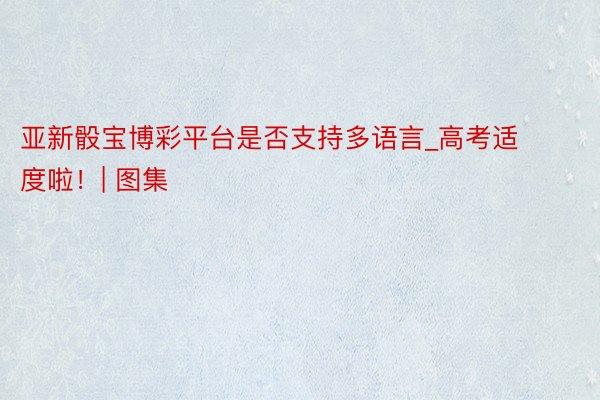 亚新骰宝博彩平台是否支持多语言_高考适度啦！| 图集