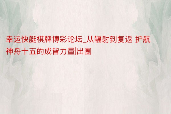 幸运快艇棋牌博彩论坛_从辐射到复返 护航神舟十五的成皆力量|出圈