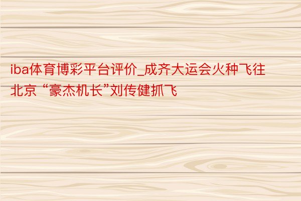 iba体育博彩平台评价_成齐大运会火种飞往北京 “豪杰机长”刘传健抓飞