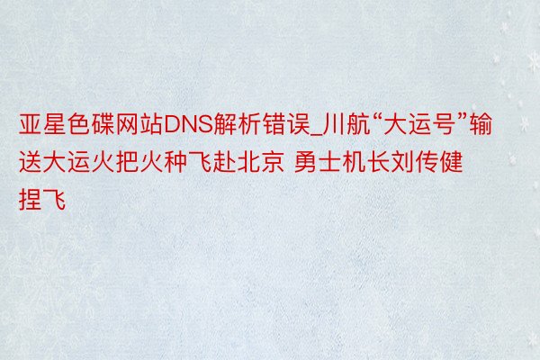 亚星色碟网站DNS解析错误_川航“大运号”输送大运火把火种飞赴北京 勇士机长刘传健捏飞