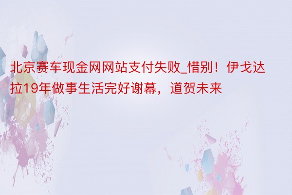 北京赛车现金网网站支付失败_惜别！伊戈达拉19年做事生活完好谢幕，道贺未来