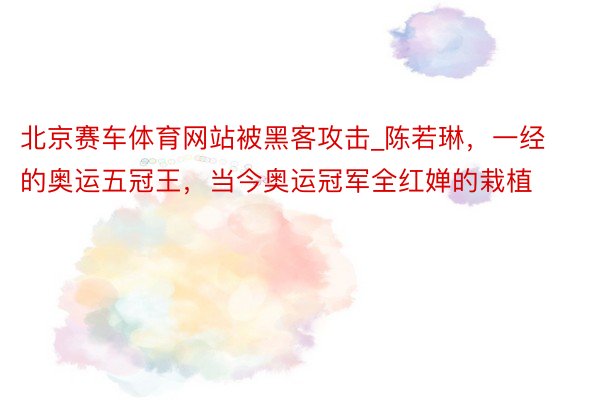 北京赛车体育网站被黑客攻击_陈若琳，一经的奥运五冠王，当今奥运冠军全红婵的栽植
