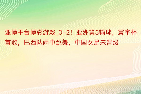 亚博平台博彩游戏_0-2！亚洲第3输球，寰宇杯首败，巴西队雨中跳舞，中国女足未晋级