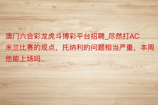 澳门六合彩龙虎斗博彩平台招聘_尽然打AC米兰比赛的观点，托纳利的问题相当严重，本周他能上场吗