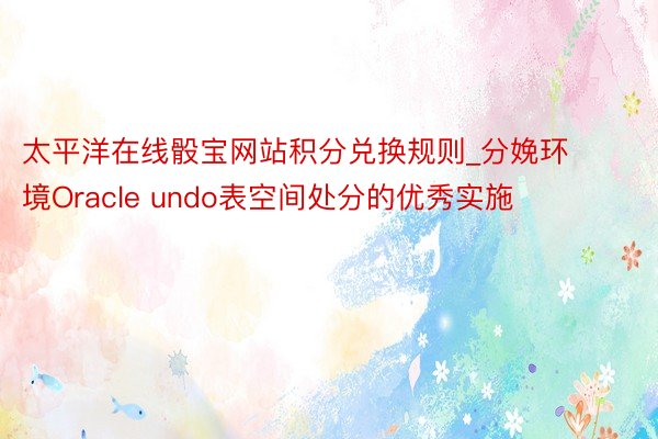 太平洋在线骰宝网站积分兑换规则_分娩环境Oracle undo表空间处分的优秀实施