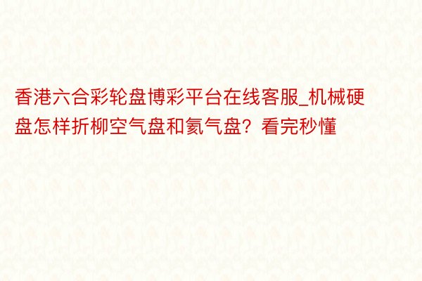 香港六合彩轮盘博彩平台在线客服_机械硬盘怎样折柳空气盘和氦气盘？看完秒懂