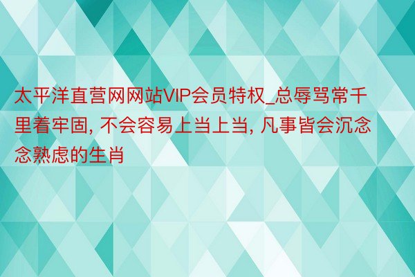 太平洋直营网网站VIP会员特权_总辱骂常千里着牢固， 不会容易上当上当， 凡事皆会沉念念熟虑的生肖