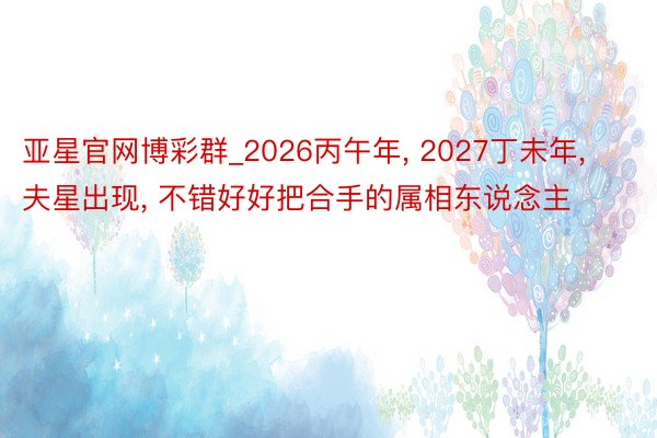 亚星官网博彩群_2026丙午年， 2027丁未年， 夫星出现， 不错好好把合手的属相东说念主