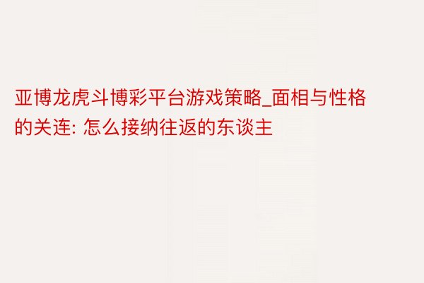 亚博龙虎斗博彩平台游戏策略_面相与性格的关连: 怎么接纳往返的东谈主