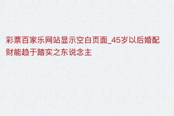 彩票百家乐网站显示空白页面_45岁以后婚配财能趋于踏实之东说念主