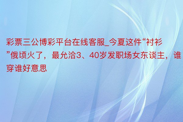 彩票三公博彩平台在线客服_今夏这件“衬衫”俄顷火了,最允洽3、40岁发职场女东谈主,谁穿谁好意思
