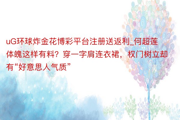 uG环球炸金花博彩平台注册送返利_何超莲体魄这样有料？穿一字肩连衣裙，权门树立却有“好意思人气质”