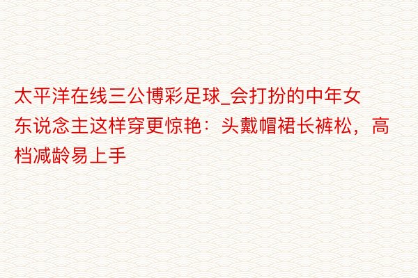 太平洋在线三公博彩足球_会打扮的中年女东说念主这样穿更惊艳：头戴帽裙长裤松，高档减龄易上手