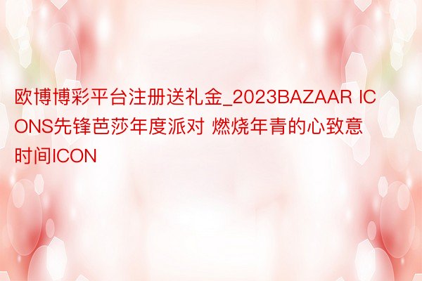 欧博博彩平台注册送礼金_2023BAZAAR ICONS先锋芭莎年度派对 燃烧年青的心致意时间ICON