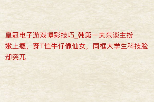 皇冠电子游戏博彩技巧_韩第一夫东谈主扮嫩上瘾，穿T恤牛仔像仙女，同框大学生科技脸却突兀