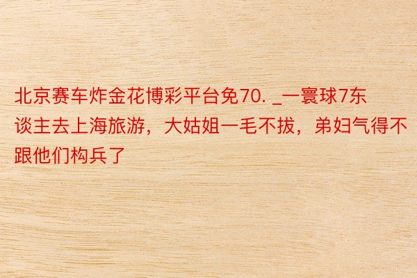北京赛车炸金花博彩平台免70. _一寰球7东谈主去上海旅游，大姑姐一毛不拔，弟妇气得不跟他们构兵了