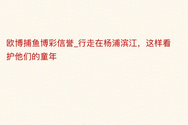 欧博捕鱼博彩信誉_行走在杨浦滨江，这样看护他们的童年
