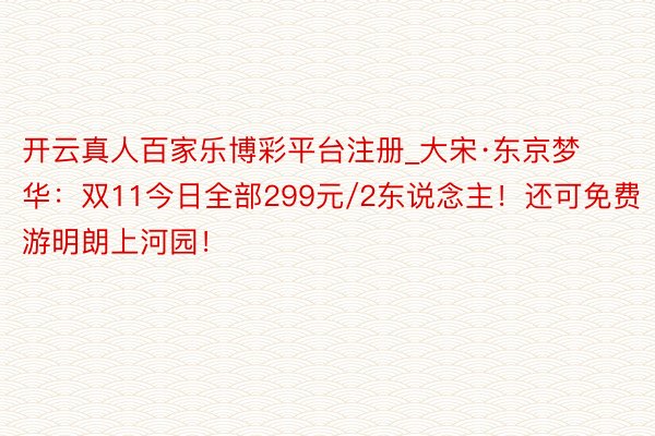 开云真人百家乐博彩平台注册_大宋·东京梦华：双11今日全部299元/2东说念主！还可免费游明朗上河园！