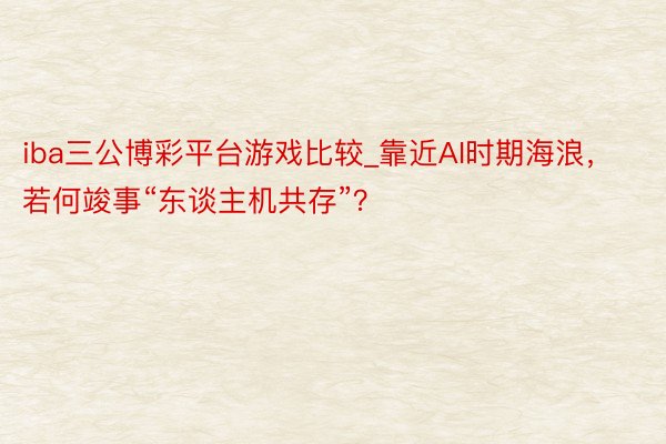 iba三公博彩平台游戏比较_靠近AI时期海浪，若何竣事“东谈主机共存”？