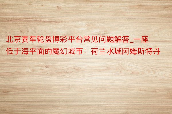 北京赛车轮盘博彩平台常见问题解答_一座低于海平面的魔幻城市：荷兰水城阿姆斯特丹