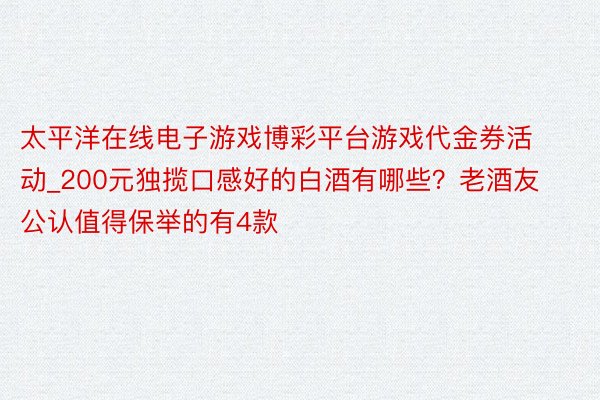 太平洋在线电子游戏博彩平台游戏代金券活动_200元独揽口感好的白酒有哪些？老酒友公认值得保举的有4款