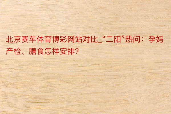 北京赛车体育博彩网站对比_“二阳”热问：孕妈产检、膳食怎样安排？